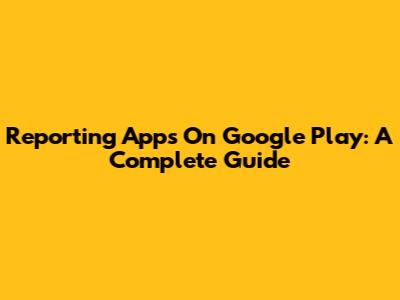 Reporting Apps On Google Play: A Complete Guide