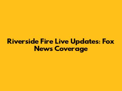 Riverside Fire Live Updates: Fox News Coverage