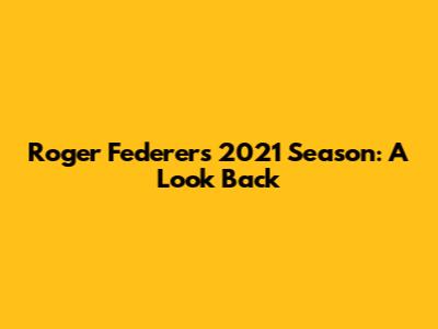 Roger Federer's 2021 Season: A Look Back
