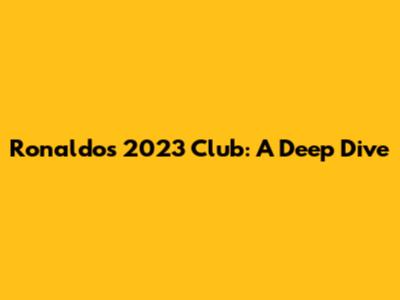 Ronaldo's 2023 Club: A Deep Dive