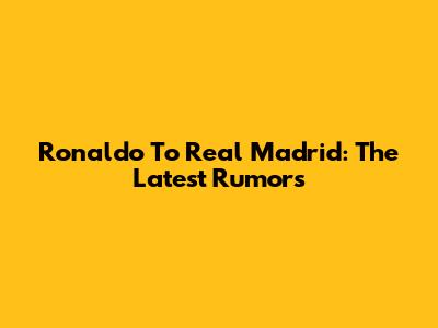 Ronaldo To Real Madrid: The Latest Rumors