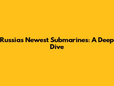 Russia's Newest Submarines: A Deep Dive