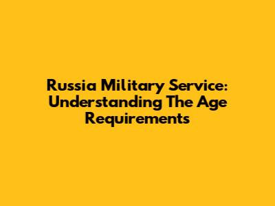 Russia Military Service: Understanding The Age Requirements