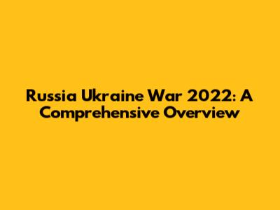 Russia Ukraine War 2022: A Comprehensive Overview