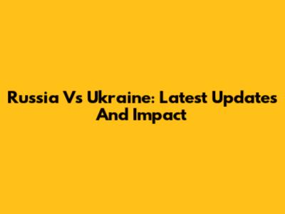 Russia Vs Ukraine: Latest Updates And Impact