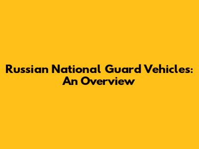 Russian National Guard Vehicles: An Overview
