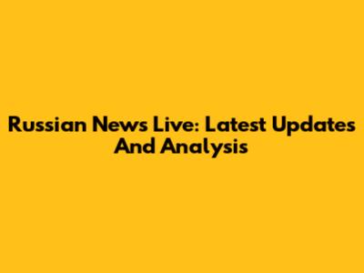 Russian News Live: Latest Updates And Analysis