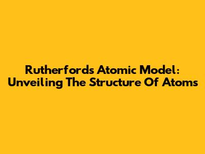 Rutherford's Atomic Model: Unveiling The Structure Of Atoms