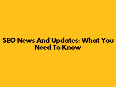 SEO News And Updates: What You Need To Know