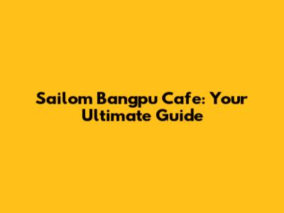 Sailom Bangpu Cafe: Your Ultimate Guide