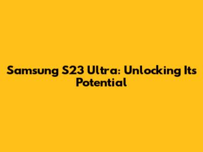 Samsung S23 Ultra: Unlocking Its Potential