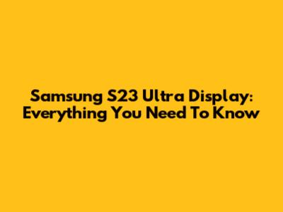 Samsung S23 Ultra Display: Everything You Need To Know