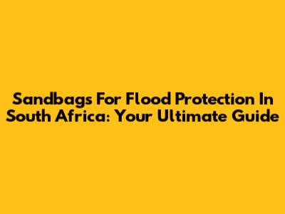 Sandbags For Flood Protection In South Africa: Your Ultimate Guide