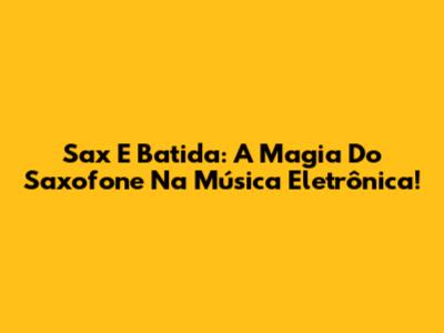 Sax E Batida: A Magia Do Saxofone Na Música Eletrônica!