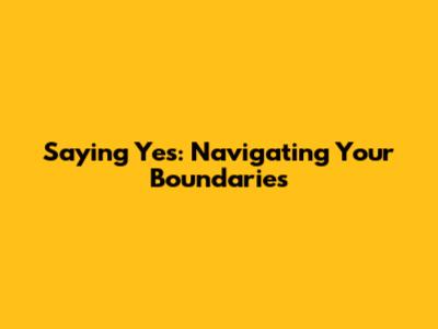 Saying Yes: Navigating Your Boundaries