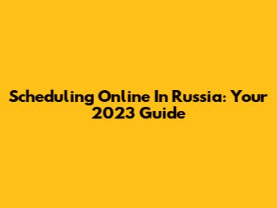Scheduling Online In Russia: Your 2023 Guide