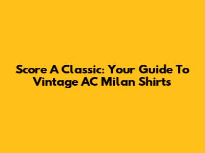 Score A Classic: Your Guide To Vintage AC Milan Shirts