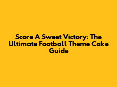 Score A Sweet Victory: The Ultimate Football Theme Cake Guide