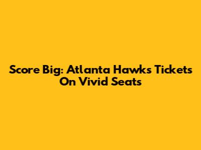 Score Big: Atlanta Hawks Tickets On Vivid Seats