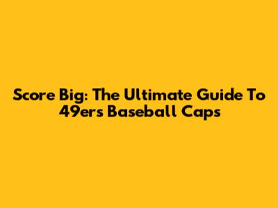 Score Big: The Ultimate Guide To 49ers Baseball Caps