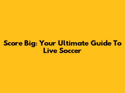 Score Big: Your Ultimate Guide To Live Soccer