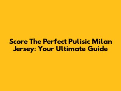 Score The Perfect Pulisic Milan Jersey: Your Ultimate Guide