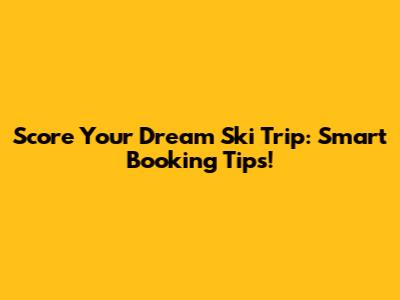 Score Your Dream Ski Trip: Smart Booking Tips!