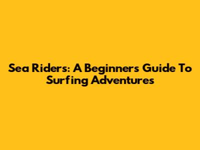 Sea Riders: A Beginner's Guide To Surfing Adventures