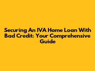 Securing An IVA Home Loan With Bad Credit: Your Comprehensive Guide