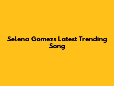 Selena Gomez's Latest Trending Song