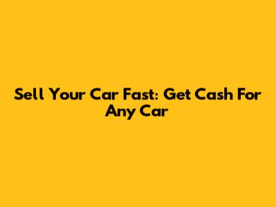 Sell Your Car Fast: Get Cash For Any Car