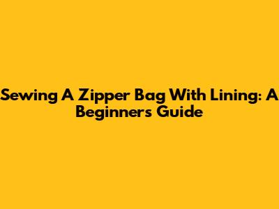 Sewing A Zipper Bag With Lining: A Beginner's Guide