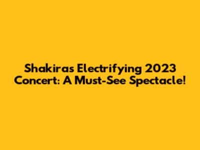 Shakira's Electrifying 2023 Concert: A Must-See Spectacle!