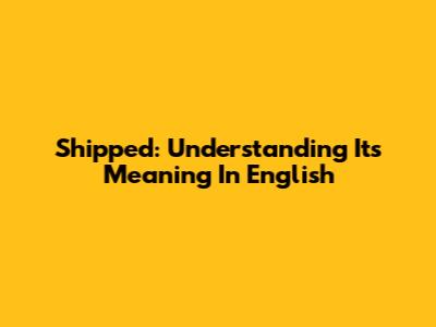 Shipped: Understanding Its Meaning In English