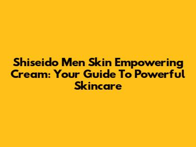 Shiseido Men Skin Empowering Cream: Your Guide To Powerful Skincare