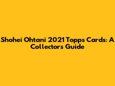 Shohei Ohtani 2021 Topps Cards: A Collector's Guide