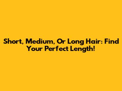 Short, Medium, Or Long Hair: Find Your Perfect Length!