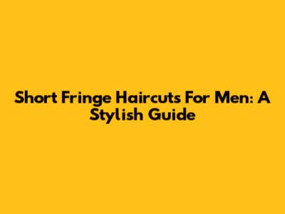 Short Fringe Haircuts For Men: A Stylish Guide