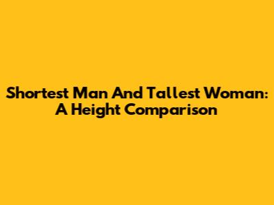 Shortest Man And Tallest Woman: A Height Comparison