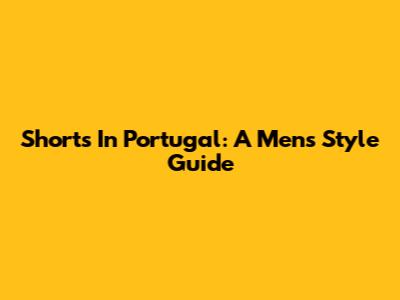 Shorts In Portugal: A Men's Style Guide