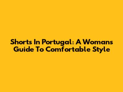 Shorts In Portugal: A Woman's Guide To Comfortable Style