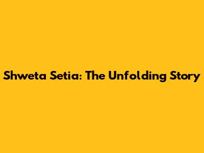 Shweta Setia: The Unfolding Story