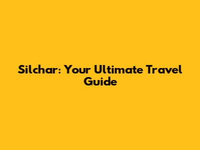 Silchar: Your Ultimate Travel Guide