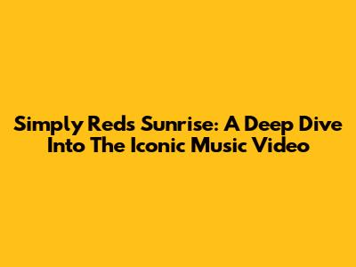 Simply Red's 'Sunrise': A Deep Dive Into The Iconic Music Video