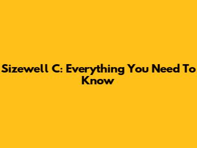 Sizewell C: Everything You Need To Know