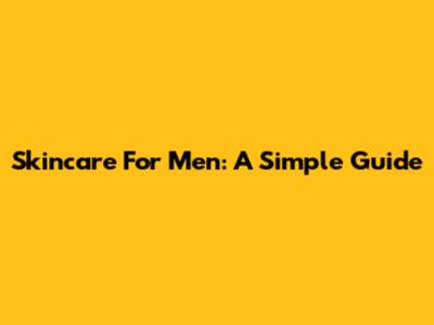 Skincare For Men: A Simple Guide