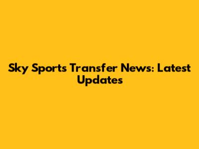 Sky Sports Transfer News: Latest Updates