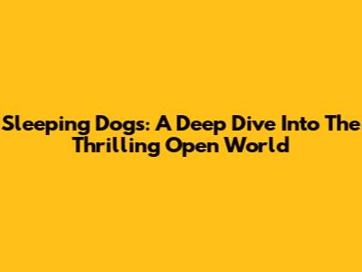 Sleeping Dogs: A Deep Dive Into The Thrilling Open World
