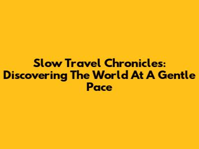 Slow Travel Chronicles: Discovering The World At A Gentle Pace