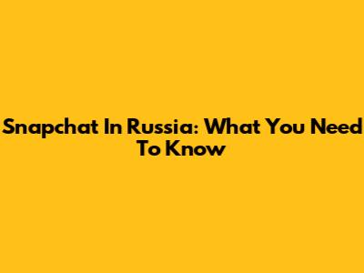 Snapchat In Russia: What You Need To Know